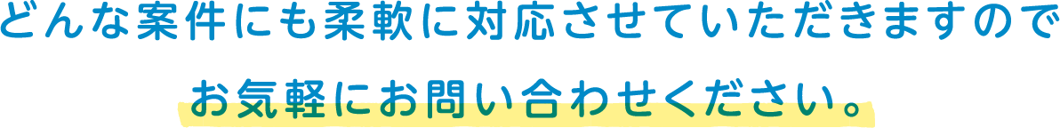 どんな案件にも柔軟に対応させていただきますのでお気軽にお問い合わせください。